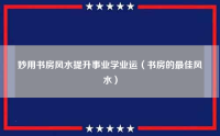 妙用书房风水提升事业学业运（书房的最佳风水）